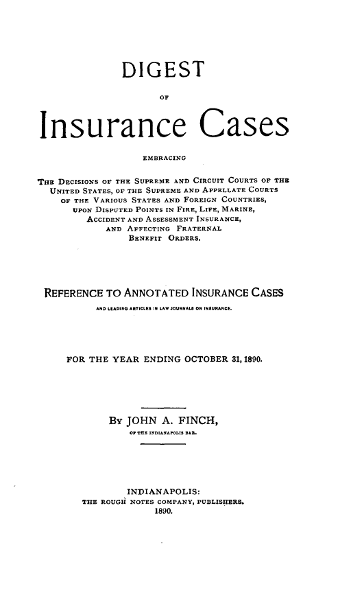 handle is hein.cases/dgstinsrnccss0003 and id is 1 raw text is: DIGEST
OF
Insurance Cases
EMBRACING
THE DECISIONS OF THE SUPREME AND CIRCUIT COURTS OF THE
UNITED STATES, OF THE SUPREME AND APPELLATE COURTS
OF THE VARIOUS STATES AND FOREIGN COUNTRIES,
UPON DISPUTED POINTS IN FIRE, LIFE, MARINE,
ACCIDENT AND ASSESSMENT INSURANCE,
AND AFFECTING FRATERNAL
BENEFIT ORDERS,
REFERENCE TO ANNOTATED INSURANCE CASES
AND LEADING ARTICLES IN LAW JOURNAL8 ON INSURANCE.
FOR THE YEAR ENDING OCTOBER 31,1890.
By JOHN A. FINCH,
O TEN INDIANAPOLIS S&R.
INDIANAPOLIS:
THE ROUGH NOTES COMPANY, PUBLISHERS.
1890.


