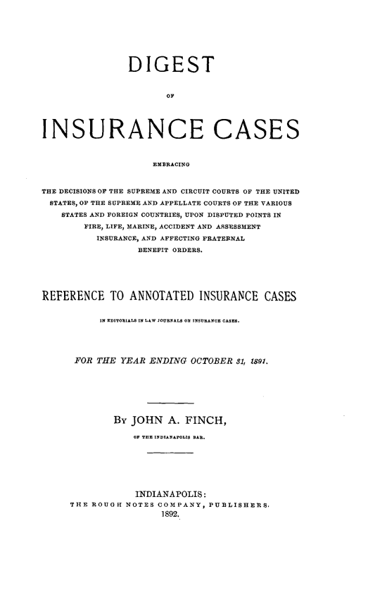 handle is hein.cases/dgstinsrnccss0004 and id is 1 raw text is: DIGEST
OF
INSURANCE CASES
EMBRACING
THE DECISIONS OF THE SUPREME AND CIRCUIT COURTS OF THE UNITED
STATES, OF THE SUPREME AND APPELLATE COURTS OF THE VARIOUS
STATES AND FOREIGN COUNTRIES, UPON DISPUTED POINTS IN
FIRE, LIFE, MARINE, ACCIDENT AND ASSESSMENT
INSURANCE, AND AFFECTING FRATERNAL
BENEFIT ORDERS.
REFERENCE TO ANNOTATED INSURANCE CASES
IN EDITORIALS IN LAW COURNALS ON INSURANCE CASES.
FOR THE YEAR ENDING OCTOBER 81, 1891.
By JOHN A. FINCH,
OF THE INDIANAPOLIS BAR.
INDIANAPOLIS:
THE ROUGH NOTES COMPANY, PUBLISHERS,
1892.


