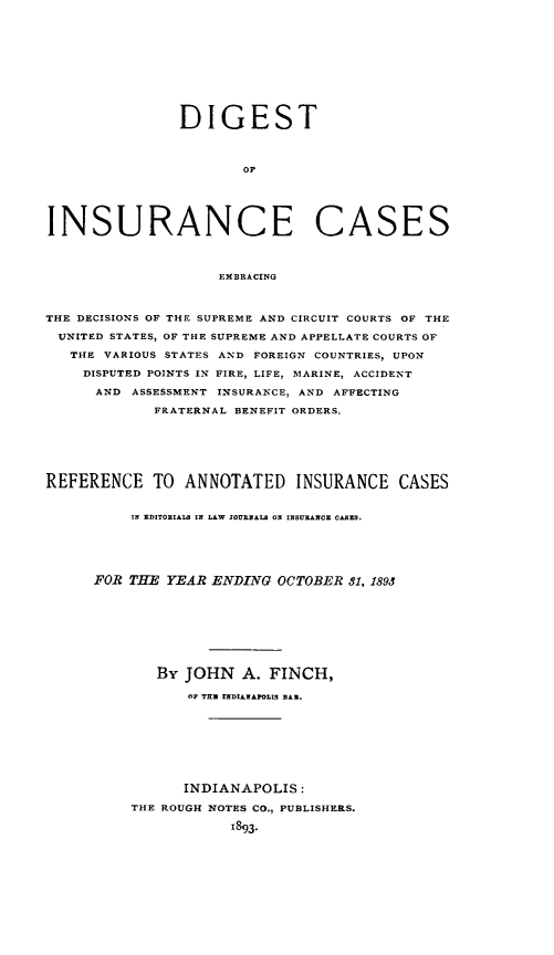 handle is hein.cases/dgstinsrnccss0006 and id is 1 raw text is: DIGEST
OF
INSURANCE CASES
EMBRACING
THE DECISIONS OF THE SUPREME AND CIRCUIT COURTS OF THE
UNITED STATES, OF THE SUPREME AND APPELLATE COURTS OF
THE VARIOUS STATES AND FOREIGN COUNTRIES, UPON
DISPUTED POINTS IN FIRE, LIFE, MARINE, ACCIDENT
AND ASSESSMENT INSURANCE, AND AFFECTING
FRATERNAL BENEFIT ORDERS.
REFERENCE TO ANNOTATED INSURANCE CASES
IN ZDITORIALS IN LAW JOURNALS ON INSURANCE CASES.
FOR THE YEAR ENDING OCTOBER 81, 1893
By JOHN A. FINCH,
OF TH.  XNDIANAl0LIS BA..
INDIANAPOLIS:
THE ROUGH NOTES CO., PUBLISHERS.
1893.


