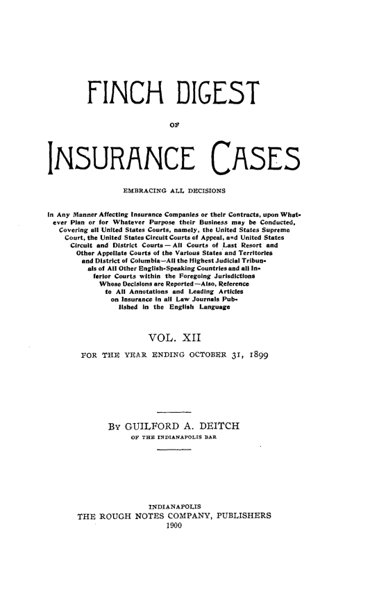 handle is hein.cases/dgstinsrnccss0012 and id is 1 raw text is: FINCH DIGEST
Oi
INSURANCE CASES
EMBRACING ALL, DBCISIONS
In Any Manner Affecting insurance Companies or their Contracts, upon What-
ever Plan or for Whatever Purpose their Business may be Conducted,
Covering all United States Courts. namely, the United States Supreme
Court, the United States Circuit Courts of Appeal, and United States
Circuit and District Courts - All Courts of Last Resort and
Other Appellate Courts of the Various States and Territories
and District of Columbia-All the Highest Judicial Tribun-
als of All Other English-Speaking Countries and all In-
ferior Courts within the Foregoing Jurisdictions
Whose Decisions are Reported-Also, Reference
to All Annotations and Leading Articles
on Insurance in all Law Journals Pub-
lished In the English Language
VOL. XII
FOR THE YEAR ENDING OCTOBER 31, 1899
By GUILFORD A. DEITCH
OF THE INDIANAPOLIS BAR
INDIANAPOLIS
THE ROUGH NOTES COMPANY, PUBLISHERS
1900


