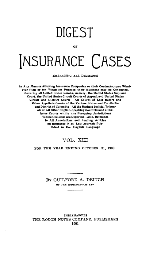 handle is hein.cases/dgstinsrnccss0013 and id is 1 raw text is: DIGEST
O'
INSURANCE CASES
EMBRACING ALL DECISIONS
in Any Manner Affecting Insurance Companies or their Contracts, upon What-
ever Plan or for Whatever Purpose their Business may be Conducted,
Covering all United States Courts, namely, the United States Supreme
Court, the United States Circuit Courts of Appeal, aud United States
Circuit and District Courts - All Courts of Last Resort and
Other Appellate Courts of the Various States and Territories
and District of Columbia-All the Highest Judicial Tribun-
als of All Other English-Speaking Countries and all In-
ferior Courts within the Foregoing Jurisdictions
Whose Decisions are Reported -Also, Reference
to All Annotations and Leading Articles
on Insurance In all Law Journals Pub-
lished in the English Language
VOL. XIII
FOR THE YEAR ENDING OCTOBER 31. 1900
BY GUILFORD A. DEITCH
OF THE INDIANAPOLIS BAR
INDIANAPOLIS
THE ROUGH NOTES COMPANY, PUBLISHERS
1901


