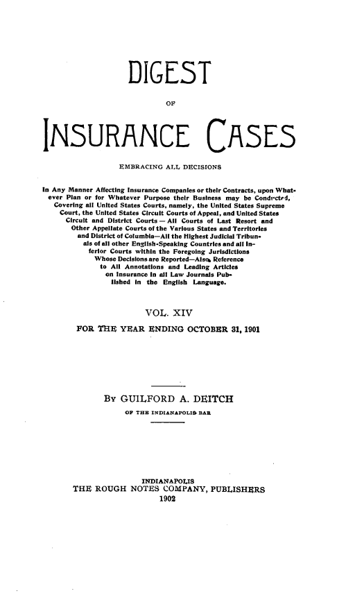 handle is hein.cases/dgstinsrnccss0014 and id is 1 raw text is: DIGEST

INSURANCE CASES
EMBRACING AILL DECISIONS
In Any Manner Affecting Insurance Companies or their Contracts, upon What-
ever Plan or for Whatever Purpose their Business may be Condicted,
Covering all United States Courts, namely, the United States Supreme
Court, the United States Circuit Courts of Appeal, and United States
Circuit and District Courts - All Courts of Last Resort and
Other Appellate Courts of the Various States and Territories
and District of Columbia-All the Highest Judicial Tribun-
als of all other EngiIsh-Speaking Countries and all In-
ferior Courts within the Foregoing Jurisdictions
Whose Decisions are Reported-Alsoh Referenco
to All Annotations and Leading Articles
on Insurance in all Law Journals Pub-
lished In the English Language.
VOL. XIV
FOR TRE YEAR ENDING OCTOBER 31, 1901

By GUILFORD A. DEITCH
OF THE INDIANAPOLIS, BAR
INDIANAPOLIS
THE ROUGH NOTES COMPANY, PUBLISHERS


