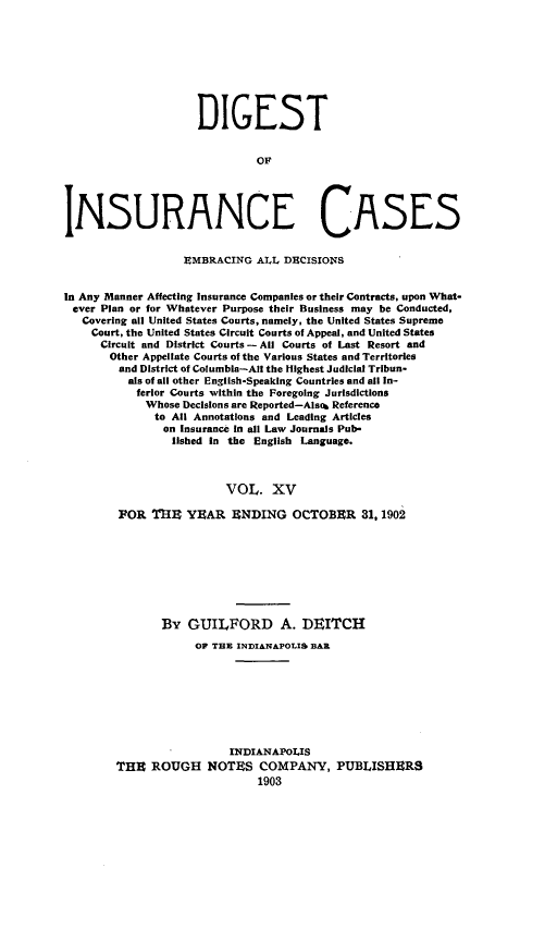 handle is hein.cases/dgstinsrnccss0015 and id is 1 raw text is: DIGEST
OF
INSURANCE CASES
EMBRACING ALL DECISIONS
In Any Manner Affecting Insurance Companies or their Contracts, upon What-
ever Plan or for Whatever Purpose their Business may be Conducted,
Covering all United States Courts, namely, the United States Supreme
Court, the United States Circuit Courts of Appeal, and United States
Circuit and District Courts -All Courts of Last Resort and
Other Appellate Courts of the Various States and Territories
and District of Columbia-All the Highest Judicial Tribun-
als of all other English-Speaking Countries and all In-
ferior Courts within the Foregoing Jurisdictions
Whose Decisions are Reported-Also& Reference
to All Annotations and Leading Articles
on insurance in all Law Journals Pub-
lished in the English Language.
VOL. XV
FOR THR YEAR ENDING OCTOBRR 31,1902

By GUILFORD A. DEITCH
OF THE INDIANAPOLIS BAR
INDIANAPOLIS
THE ROUGH NOTES COMPANY, PUBLISHERS
1903


