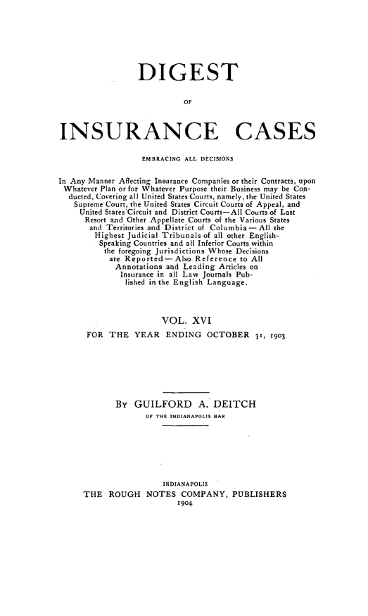 handle is hein.cases/dgstinsrnccss0016 and id is 1 raw text is: DIGEST
OF
INSURANCE CASES
EMBRACING ALL DECISIONS
In Any Manner Affecting Insurance Companies or their Contracts, upon
Whatever Plan or for Whatever Purpose their Business may be Co-n-
ducted, Covering all United States Courts, namely, the United States
Supreme Court, the United States Circuit Courts of Appeal, and
United States'Circuit and District Courts-All Courts of Last
Resort and Other Appellate Courts of the Various States
and Territories and District of Columbia-All the
Highest Judicial Tribunals of all other English-
Speaking Countries and all Inferior Courts within
the foregoing Jurisdictions Whose Decisions
are Reported-Also Reference to All
Annotations and Leading Articles on
Insurance in all Law Journals Pub-
lished in the English Language.
VOL. XVI
FOR THE YEAR ENDING OCTOBER 31, 1903
By GUILFORD A. DEITCH
OF THE INDIANAPOLIS BAR
INDIANAPOLIS
THE ROUGH NOTES COMPANY, PUBLISHERS
1904


