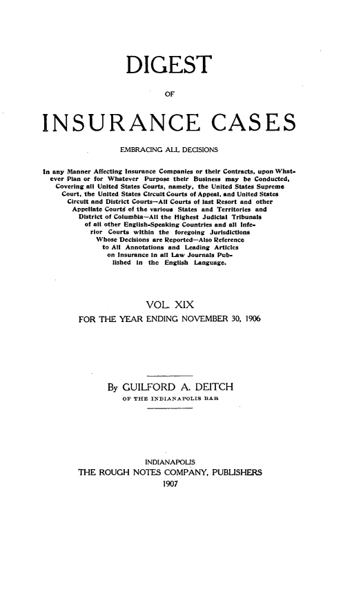 handle is hein.cases/dgstinsrnccss0019 and id is 1 raw text is: DIGEST
OF
INSURANCE CASES
EMBRACING ALL DECISIONS
In any Manner Affecting Insurance Companies or their Contracts, upon What-
ever Plan or for Whatever Purpose their Business may be Conducted,
Covering all United States Courts, namely, the United States Supreme
Court, the United States Circuit Courts of Appeal, and United States
Circuit and District Courts-All Courts of last Resort and other
Appellate Courtd of the various States and Territories and
District of Columbia-All the Highest Judicial Tribunals
of all other English-Speaking Countries and all Infe-
rior Courts within the foregoing Jurisdictions
Whose Decisions are Reported-Also Reference
to All Annotations and Leading Articles
on Insurance in all Law Journals Pub-
lished in the English Language.
VOL. XIX
FOR THE YEAR ENDING NOVEMBER 30, 1906
By GUILFORD A. DEITCH
OF THE INDIANAPOLIS BAR
INDIANAPOLIS
THE ROUGH NOTES COMPANY, PUBLISHERS


