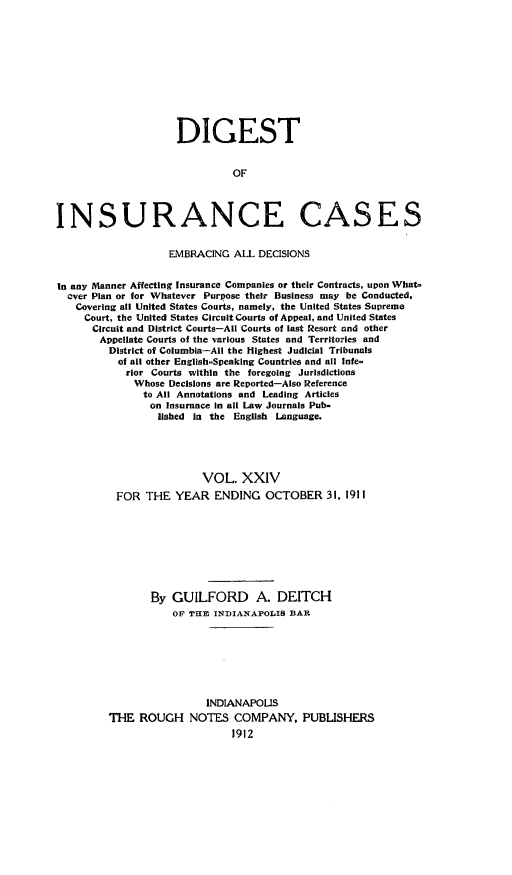handle is hein.cases/dgstinsrnccss0024 and id is 1 raw text is: DIGEST
OF
INSURANCE CASES
EMBRACING ALL DECISIONS
In any Manner Affecting Insurance Companies or their Contracts, upon What=
ever Plan or for Whatever Purpose their Business may be Conducted,
Covering all United States Courts, namely, the United States Supreme
Court, the United States Circuit Courts of Appeal, and United States
Circuit and District Courts-All Courts of last Resort and other
Appellate Courts of the various States and Territories and
District of Columbia-All the Highest Judicial Tribunals
of all other English-Speaking Countries and all Infe-
rior Courts within the foregoing Jurisdictions
Whose Decisions are Reported-Also Reference
to All Annotations and Leading Articles
on Insurance In all Law Journals Pub-
lished In the English Language.
VOL. XXIV
FOR THE YEAR ENDING OCTOBER 31, 1911
By GUILFORD A. DEITCH
OF THE INDIANAPOLIS BAR
INDIANAPOLIS
THE ROUGH NOTES COMPANY, PUBLISHERS
1912


