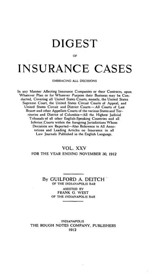 handle is hein.cases/dgstinsrnccss0025 and id is 1 raw text is: DIGEST
OF
INSURANCE CASES
EMBRACING ALL DECISIONS
In any Manner Affecting Insurance Companies or their Contracts, upon,
Whatever Plan or for Whatever Purpose their Business may be Con-
ducted, Covering all United States Courts, namely, the United States
Supreme Court, the United States Circuit Courts of Appeal, and
United States Circuit and District Courts-All Courts of Last
Resort and other Appellate Courts of the various States and Ter-
ritories and District of Columbia-All the Highest Judicial
Tribunals of all other English-Speaking Countries and all
Inferior.Courts within the foregoing Jurisdictions Whose
Decisions are Reported-Also Reference to All Anno-
tations and Leading Articles on Insurance in all
Law Journals Published in the English Language.
VOL. XXV
FOR THE YEAR ENDING NOVEMBER 30, 1912
By GUILFORD A. DEITCH'
OF THE INDIANAPOLIS BAR
ASSISTED BY
FRANK G. WEST
OF THE INDIANAPOLIS BAR
INDIANAPOLIS
THE ROUGH NOTES COMPANY, PUBLISHERS
1912


