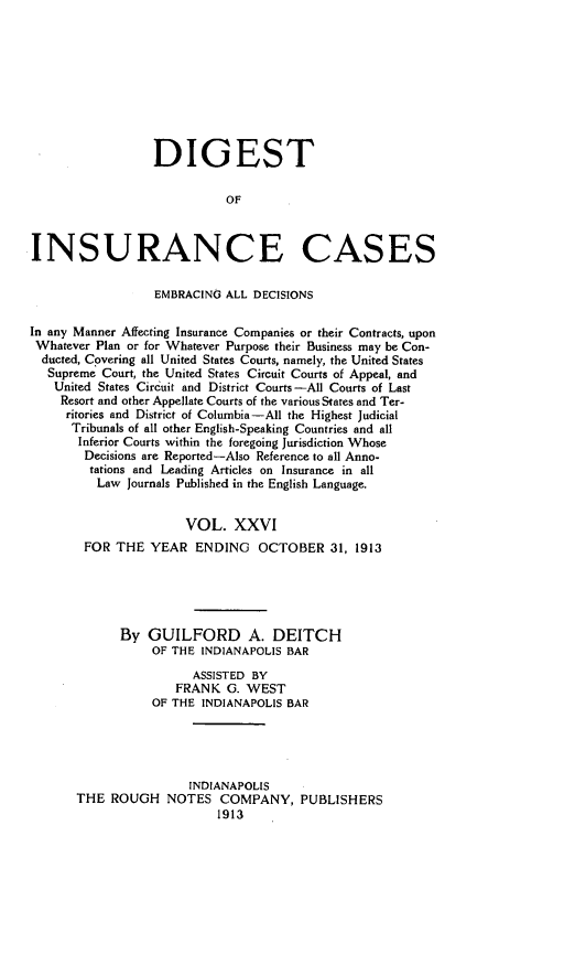 handle is hein.cases/dgstinsrnccss0026 and id is 1 raw text is: DIGEST
OF
INSURANCE CASES
EMBRACING ALL DECISIONS
In any Manner Affecting Insurance Companies or their Contracts, upon
Whatever Plan or for Whatever Purpose their Business may be Con-
ducted, Covering all United States Courts, namely, the United States
Supreme Court, the United States Circuit Courts of Appeal, and
United States Circuit and District Courts-All Courts of Last
Resort and other Appellate Courts of the various States and Ter-
ritories and District of Columbia-All the Highest Judicial
Tribunals of all other English-Speaking Countries and all
Inferior Courts within the foregoing Jurisdiction Whose
Decisions are Reported-Also Reference to all Anno-
tations and Leading Articles on Insurance in all
Law Journals Published in the English Language.
VOL. XXVI
FOR THE YEAR ENDING OCTOBER 31, 1913
By GUILFORD A. DEITCH
OF THE INDIANAPOLIS BAR
ASSISTED BY
FRANK G. WEST
OF THE INDIANAPOLIS BAR
INDIANAPOLIS
THE ROUGH NOTES COMPANY, PUBLISHERS
1913


