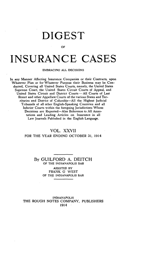 handle is hein.cases/dgstinsrnccss0027 and id is 1 raw text is: DIGEST
OF
INSURANCE CASES
EMBRACING ALL DECISIONS
In any Manner Affecting Insurance Companies or their Contracts, upon
Whatever Plan or for Whatever Purpose their Business may be Con-
ducted, Covering all United States Courts, namely, the United States
Supreme Court, the United States Circuit Courts of Appeal, and
United States Circuit and District Courts -All Courts of Last
Resort and other Appellate Courts of the various States and Ter-
ritories and District of Columbia-All the Highest Judicial
Tribunals of all other English-Speaking Countries and all
Inferior Courts within the foregoing Jurisdictions Whose
Decisions are Reported-Also Reference to All Anno-
tations and Leading Articles on Insurance in all
Law Journals Published in the English Language.
VOL. XXVII
FOR THE YEAR ENDING OCTOBER 31, 1914
By GUILFORD A. DEITCH
OF THE INDIANAPOLIS BAR
ASSISTED BY
FRANK G WEST
OF THE INDIANAPOLIS BAR
INDIANAPOLIS
THE ROUGH NOTES COMPANY, PUBLISHERS
1914


