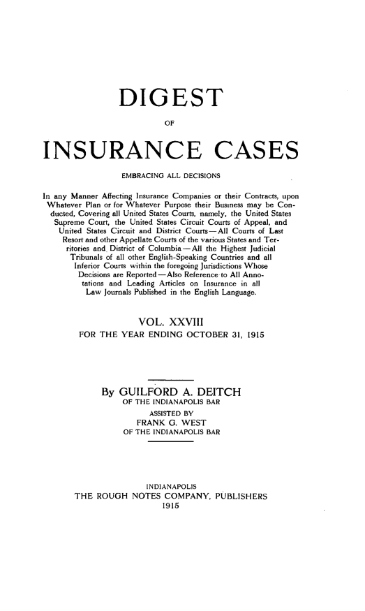 handle is hein.cases/dgstinsrnccss0028 and id is 1 raw text is: DIGEST
OF
INSURANCE CASES
EMBRACING ALL DECISIONS
In any Manner Affecting Insurance Companies or their Contracts, upon
Whatever Plan or for Whatever Purpose their Business may be Con-
ducted, Covering all United States Courts, namely, the United States
Supreme Court, the United States Circuit Courts of Appeal, and
United States Circuit and District Courts-All Courts of Last
Resort and other Appellate Courts of the various States and Ter-
ritories and District of Columbia-All the Highest Judicial
Tribunals of all other English-Speaking Countries and all
Inferior Courts within the foregoing Jurisdictions Whose
Decisions are Reported-Also Reference to All Anno-
tations and Leading Articles on Insurance in all
Law Journals Published in the English Language.
VOL. XXVIII
FOR THE YEAR ENDING OCTOBER 31, 1915
By GUILFORD A. DEITCH
OF THE INDIANAPOLIS BAR
ASSISTED BY
FRANK G. WEST
OF THE INDIANAPOLIS BAR
INDIANAPOLIS
THE ROUGH NOTES COMPANY, PUBLISHERS


