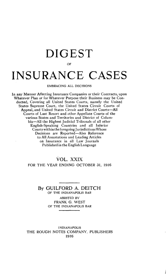 handle is hein.cases/dgstinsrnccss0029 and id is 1 raw text is: DIGEST
OF
INSURANCE CASES
EMBRACING ALL DECISIONS
In any Manner Affecting Insurance Companies or their Contracts, upon
Whatever Plan or for Whatever Purpose their Business may be Con-
ducted, Covering all United States Courts, namely the United
States Supreme Court, the United States Circuit Courts of
Appeal, and United States Circuit and District Courts-All
Courts of Last Resort and other Appellate Courts of the
various States and Territories and District of Colum-
bia-All the Highest Judicial Tribunals of all other
English-Speaking Countries and all Inferior
Courts within the foregoing Jurisdictions Whose
Decisions are Reported-Also Reference
to All Annotations and Leading Articles
on Insurance in all Law Journals
Published in the English Language
VOL. XXIX
FOR THE YEAR ENDING OCTOBER 31, 1916
By GUILFORD A. DEITCH
OF THE INDIANAPOLIS BAR
ASSISTED BY
FRANK G. WEST
OF THE INDIANAPOLIS BAR
INDIANAPOLIS
THE ROUGH NOTES COMPANY, PUBLISHERS
1916


