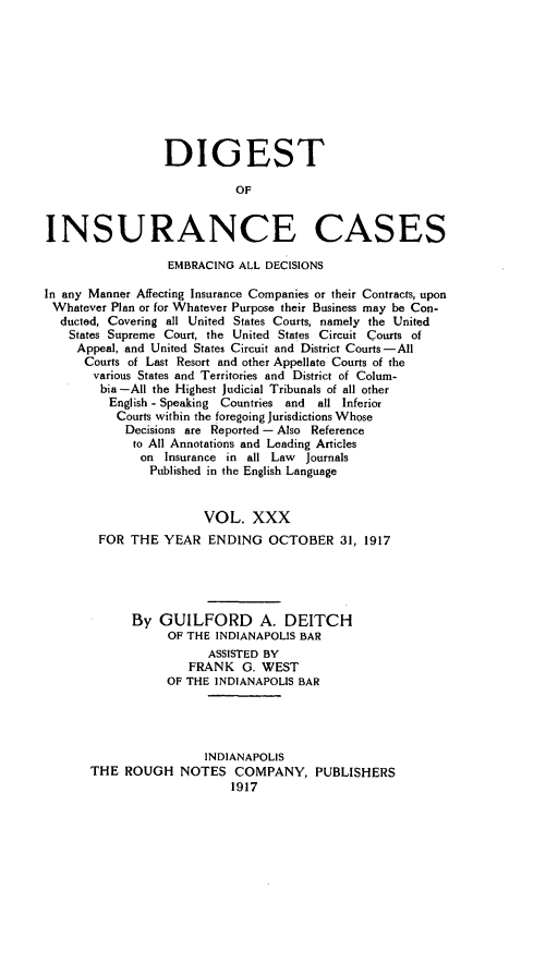 handle is hein.cases/dgstinsrnccss0030 and id is 1 raw text is: DIGEST
OF
INSURANCE CASES
EMBRACING ALL DECISIONS
In any Manner Affecting Insurance Companies or their Contracts, upon
Whatever Plan or for Whatever Purpose their Business may be Con-
ducted, Covering all United States Courts, namely the United
States Supreme Court, the United States Circuit Courts of
Appeal, and United States Circuit and District Courts -All
Courts of Last Resort and other Appellate Courts of the
various States and Territories and District of Colum-
bia -All the Highest Judicial Tribunals of all other
English - Speaking Countries and  all Inferior
Courts within the foregoing Jurisdictions Whose
Decisions are Reported - Also Reference
to All Annotations and Leading Articles
on Insurance in all Law   Journals
Published in the English Language
VOL. XXX
FOR THE YEAR ENDING OCTOBER 31, 1917
By GUILFORD A. DEITCH
OF THE INDIANAPOLIS BAR
ASSISTED BY
FRANK G. WEST
OF THE INDIANAPOLIS BAR
INDIANAPOLIS
THE ROUGH NOTES COMPANY, PUBLISHERS
1917



