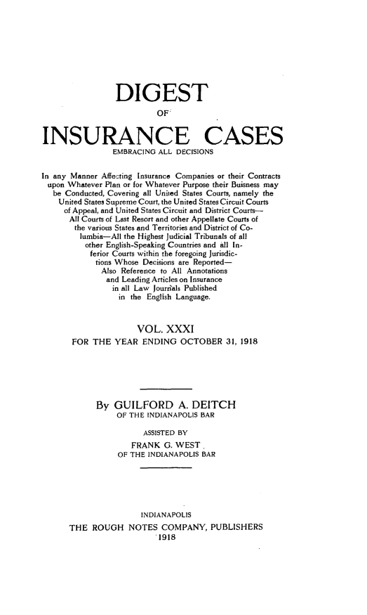 handle is hein.cases/dgstinsrnccss0031 and id is 1 raw text is: DIGEST
OF:
INSURANCE CASES
EMBRACING ALL DECISIONS
In any Manner Affecting Insurance Companies or their Contracts
upon Whatever Plan or for Whatever Purpose their Buisness may
be Conducted, Covering all United States Courts, namely the
United States Supreme Court, the United States Circuit Courts
of Appeal, and United States Circuit and District Courts-
All Courts of Last Resort and other Appellate Courts of
the various States and Territories and District of Co-
lumbia-All the Highest Judicial Tribunals of all
other English-Speaking Countries and all In-
ferior Courts within the foregoing Jurisdic-
tions Whose Decisions are Reported-
Also Reference to All Annotations
and Leading Articles on Insurance
in all Law Jourials Published
in the English Language.
VOL. XXXI
FOR THE YEAR ENDING OCTOBER 31, 1918
By GUILFORD A. DEITCH
OF THE INDIANAPOLIS BAR
ASSISTED BY
FRANK G. WEST.
OF THE INDIANAPOLIS BAR
INDIANAPOLIS
THE ROUGH NOTES COMPANY, PUBLISHERS
.1918


