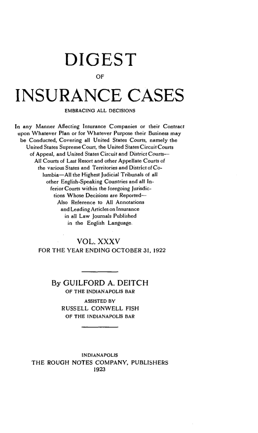 handle is hein.cases/dgstinsrnccss0035 and id is 1 raw text is: DIGEST
OF
INSURANCE CASES
EMBRACING ALL DECISIONS
In any Manner Affecting Insurance Companies or their Contract
upon Whatever Plan or for Whatever Purpose their Business may
be Conducted, Covering all United States Courts, namely the
United States Supreme Court, the United States Circuit Courts
of Appeal, and United States Circuit and District Courts-
All Courts of Last Resort and other Appellate Courts of
the various States and Territories and District of Co-
lumbia-All the Highest Judicial Tribunals of all
other English-Speaking Countries and all In-
ferior Courts within the foregoing Jurisdic-
tions Whose Decisions are Reported-
Also Reference to All Annotations
and Leading Articles on Insurance
in all Law Journals Published
in the English Language.
VOL. XXXV
FOR THE YEAR ENDING OCTOBER 31, 1922
By GUILFORD A. DEITCH
OF THE INDIANAPOLIS BAR
ASSISTED BY
RUSSELL CONWELL FISH
OF THE INDIANAPOLIS BAR
INDIANAPOLIS
THE ROUGH NOTES COMPANY, PUBLISHERS
1923


