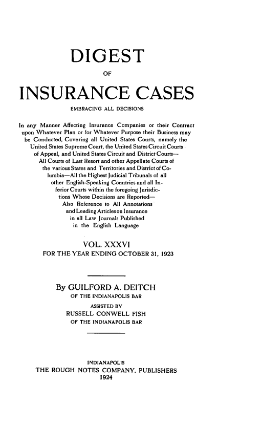 handle is hein.cases/dgstinsrnccss0036 and id is 1 raw text is: DIGEST
OF
INSURANCE CASES
EMBRACING ALL DECISIONS
In any Manner Affecting Insurance Companies or their Contract
upon Whatever Plan or for Whatever Purpose their Business may
be Conducted, Covering all United States Courts, namely the
United States Supreme Court, the United States Circuit Courts.
of Appeal, and United States Circuit and District Courts-
All Courts of Last Resort and other Appellate Courts of
the various States and Territories and District of Co-
lumbia-All the Highest Judicial Tribunals of all
other English-Speaking Countries and all In-
ferior Courts within the foregoing Jurisdic-
tions Whose Decisions are Reported-
Also Reference to All Annotations
and Leading Articles on Insurance
in all Law Journals Published
in the English Language
VOL. XXXVI
FOR THE YEAR ENDING OCTOBER 31, 1923
By GUILFORD A. DEITCH
OF THE INDIANAPOLIS BAR
ASSISTED BY
RUSSELL CONWELL FISH
OF THE INDIANAPOLIS BAR
INDIANAPOLIS
THE ROUGH NOTES COMPANY, PUBLISHERS
1924


