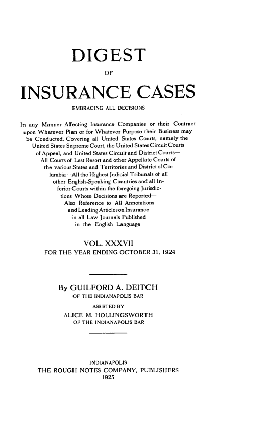 handle is hein.cases/dgstinsrnccss0037 and id is 1 raw text is: DIGEST
OF
INSURANCE CASES
EMBRACING ALL DECISIONS
In any Manner Affecting Insurance Companies or their Contract
upon Whatever Plan or for Whatever Purpose their Business may
be Conducted, Covering all United States Courts, namely the
United States Supreme Court, the United States Circuit Courts
of Appeal, and United States Circuit and District Courts-
All Courts of Last Resort and other Appellate Courts of
the various States and Territories and District of Co-
lumbia-All the Highest Judicial Tribunals of all
other English-Speaking Countries and all In-
ferior Courts within the foregoing Jurisdic-
tions Whose Decisions are Reported-
Also Reference to All Annotations
and Leading Articles on Insurance
in all Law Journals Published
in the English Language
VOL. XXXVII
FOR THE YEAR ENDING OCTOBER 31, 1924
By GUILFORD A. DEITCH
OF THE INDIANAPOLIS BAR
ASSISTED BY
ALICE M. HOLLINGSWORTH
OF THE INDIANAPOLIS BAR
INDIANAPOLIS
THE ROUGH NOTES COMPANY, PUBLISHERS
1925


