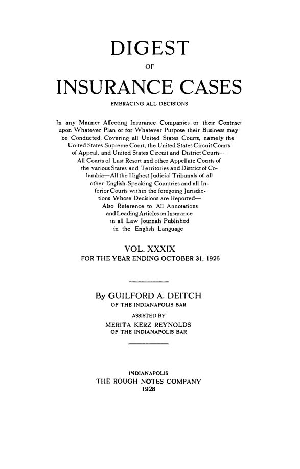 handle is hein.cases/dgstinsrnccss0039 and id is 1 raw text is: DIGEST
OF
INSURANCE CASES
EMBRACING ALL DECISIONS
In any Manner Affecting Insurance Companies or their Contract
upon Whatever Plan or for Whatever Purpose their Business may
be Conducted, Covering all United States Courts, namely the
United States Supreme Court, the United States Circuit Courts
of Appeal, and United States Circuit and District Courts-
All Courts of Last Resort and other Appellate Courts of
the various States and Territories and District of Co-
lumbia-All the Highest Judicial Tribunals of all
other English-Speaking Countries and all In-
ferior Courts within the foregoing Jurisdic-
tions Whose Decisions are Reported-
Also Reference to All Annotations
and Leading Articles on Insurance
in all Law Journals Published
in the English Language
VOL. XXXIX
FOR THE YEAR ENDING OCTOBER 31, 1926
By GUILFORD A. DEITCH
OF THE INDIANAPOLIS BAR
ASSISTED BY
MERITA KERZ REYNOLDS
OF THE INDIANAPOLIS BAR
INDIANAPOLIS
THE ROUGH NOTES COMPANY
1928



