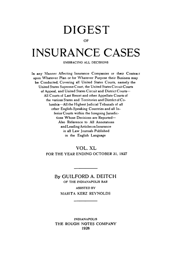 handle is hein.cases/dgstinsrnccss0040 and id is 1 raw text is: DIGEST
OF
INSURANCE CASES
EMBRACING ALL DECISIONS
In any Manner Affecting Insurance Companies or their Contract
upon Whatever Plan or for Whatever Purpose their Business may
be Conducted, Covering all United States Courts, namely the
United States Supreme Court, the United States Circuit Courts
of Appeal, and United States Circuit and District Courts-
All Courts of Last Resort and other Appellate Courts of
the various States and Territories and District of Co-
lumbia-All the Highest Judicial Tribunals of all
other English-Speaking Countries and all In-
ferior Courts within the foregoing Jurisdic-
tions Whose Decisions are Reported-
Also Reference to All Annotations
and Leading Articles on Insurance
in all Law Journals Published
in the English Language
VOL. XL
FOR THE YEAR ENDING OCTOBER 31, 1927
By GUILFORD A. DEITCH
OF THE INDIANAPOLIS BAR
ASSISTED BY
MARITA KERZ REYNOLDS
INDIANAPOLIS
THE ROUGH NOTES COMPANY
1928


