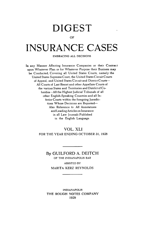 handle is hein.cases/dgstinsrnccss0041 and id is 1 raw text is: DIGEST
OF
INSURANCE CASES
EMBRACING ALL DECISIONS
In any Manner Affecting Insurance Companies or their Contract
upon Whatever Plan or for Whatever Purpose their Business may
be Conducted, Covering all United States Courts, namely the
United States Supreme Court, the United States Circuit Courts
of Appeal, and United States Circuit and District Courts-
All Courts of Last Resort and other Appellate Courts of
the various States and Territories and District of Co-
lumbia-All the Highest Judicial Tribunals of all
other English-Speaking Countries and all In-
ferior Courts within the foregoing Jurisdic-
tions Whose Decisions are Reported-
Also Reference to All Annotations
and LeadingArticles on Insurance
in all Law Journals Published
in the English Language
VOL. XLI
FOR THE YEAR ENDING OCTOBER 31, 1928
By GUILFORD A. DEITCH
OF THE INDIANAPOLIS BAR
ASSISTED BY
MARITA KERZ REYNOLDS
INDIANAPOLIS
THE ROUGH NOTES COMPANY
1929


