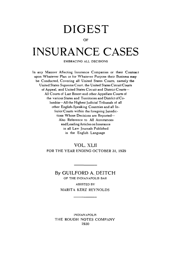 handle is hein.cases/dgstinsrnccss0042 and id is 1 raw text is: DIGEST
OF
INSURANCE CASES
EMBRACING ALL DECISIONS
In any Manner Affecting Insurance Companies or their Contract
upon Whatever Plan or for Whatever Purpose their Business may
be Conducted, Covering all United States Courts, namely the
United States Supreme Court, the United States Circuit Courts
of Appeal, and United States Circuit and District Courts-
All Courts of Last Resort and other Appellate Courts of
the various States and Territories and District of Co-
lumbia-All the Highest Judicial Tribunals of all
other English-Speaking Countries and all In-
ferior Courts within the foregoing Jurisdic-
tions Whose Decisions are Reported-
Also Reference to All Annotations
and Leading Articles on Insurance
in all Law Journals Published
in the English Language
VOL. XLII
FOR THE YEAR ENDING OCTOBER 31, 1929
By GUILFORD A. DEITCH
OF THE INDIANAPOLIS BAR
ASSISTED BY
MARITA KERZ REYNOLDS
INDIANAPOLIS
THE ROUGH NOTES COMPANY
1930


