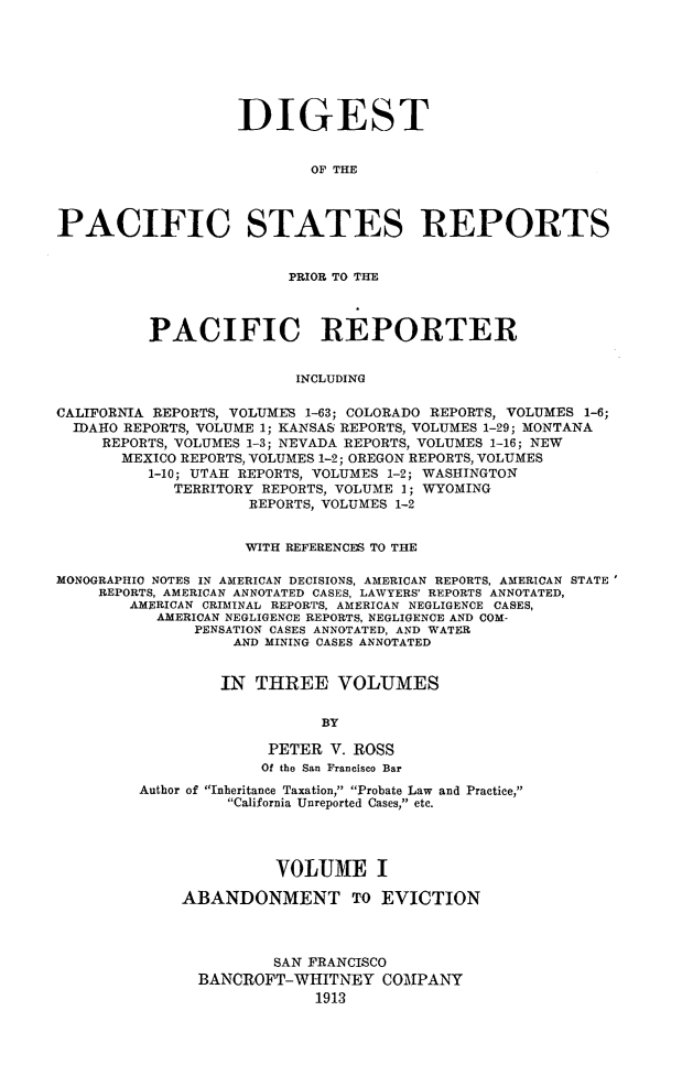 handle is hein.cases/digpcstrp0001 and id is 1 raw text is: DIGEST
OF THE
PACIFIC STATES REPORTS
PRIOR TO THE
PACIFIC REPORTER
INCLUDING
CALIFORNIA REPORTS, VOLUMES 1-63; COLORADO REPORTS, VOLUMES 1-6;
IDAHO REPORTS, VOLUME 1; KANSAS REPORTS, VOLUMES 1-29; MONTANA
REPORTS, VOLUMES 1-3; NEVADA REPORTS, VOLUMES 1-16; NEW
MEXICO REPORTS, VOLUMES 1-2; OREGON REPORTS, VOLUMES
1-10; UTAH REPORTS, VOLUMES 1-2; WASHINGTON
TERRITORY REPORTS, VOLUME 1; WYOMING
REPORTS, VOLUMES 1-2
WITH REFERENCES TO THE
MONOGRAPHIC NOTES IN AMERICAN DECISIONS, AMERICAN REPORTS, AMERICAN STATE'
REPORTS, AMERICAN ANNOTATED CASES, LAWYERS' REPORTS ANNOTATED,
AMERICAN CRIMINAL REPORTS, AMERICAN NEGLIGENCE CASES,
AMERICAN NEGLIGENCE REPORTS, NEGLIGENCE AND COM-
PENSATION CASES ANNOTATED, AND WATER
AND MINING CASES ANNOTATED
IN THREE VOLUMES
BY
PETER V. ROSS
Of the San Francisco Bar
Author of Inheritance Taxation, Probate Law and Practice,
California Unreported Cases, etc.
VOLUME I
ABANDONMENT TO EVICTION
SAN FRANCISCO
BANCROFT-WHITNEY COMPANY
1913


