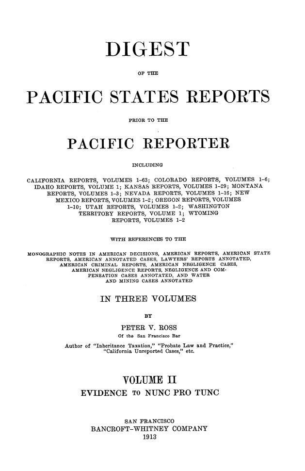 handle is hein.cases/digpcstrp0002 and id is 1 raw text is: DIGEST
OF THE
PACIFIC STATES REPORTS
PRIOR TO THE
PACIFIC REPORTER
INCLUDING
CALIFORNIA REPORTS, VOLUME'S 1-63; COLORADO REPORTS, VOLUMES 1-6;
IDAHO REPORTS, VOLUME 1; KANSAS REPORTS, VOLUMES 1-29; MONTANA
REPORTS, VOLUMES 1-3; NEVADA REPORTS, VOLUMES 1-16; NEW
MEXICO REPORTS, VOLUMES 1-2; OREGON REPORTS, VOLUMES
1-10; UTAH REPORTS, VOLUMES 1-2; WASHINGTON
TERRITORY REPORTS, VOLUME 1; WYOMING
REPORTS, VOLUMES 1-2
WITH REFERENCES TO THE
MONOGRAPHIC NOTES IN AMERICAN DECISIONS, AMERICAN REPORTS, AMERICAN STATE
REPORTS, AMERICAN ANNOTATED CASES, LAWYERS' REPORTS ANNOTATED,
AMERICAN CRIMINAL REPORTS, AMERICAN NEGLIGENCE CASES,
AMERICAN NEGLIGENCE REPORTS, NEGLIGENCE AND COM-
PENSATION CASES ANNOTATED, AND WATER
AND MINING CASES ANNOTATED
IN THREE VOLUMES
BY
PETER V. ROSS
Of the San Francisco Bar
Author of Inheritance Taxation, Probate Law and Practice,
California Unreported Cases, etc.
VOLUME II
EVIDENCE TO NUNC PRO TUNC
SAN FRANCISCO
BANCROFT-WHITNEY COMPANY
1913


