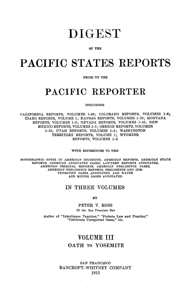 handle is hein.cases/digpcstrp0003 and id is 1 raw text is: DIGEST
OF TE
PACIFIC STATES REPORTS
PRIOR TO TIM
PACIFIC REPORTER
INCLUDING
CALIFORNIA REPORTS, VOLUMES 1-63; COLORADO REPORTS, VOLUMES 1-6;
IDAHO REPORTS, VOLUME 1; KANSAS REPORTS, VOLUMES 1-29; MONTANA
REPORTS, VOLUMES 1-3; NEVADA REPORTS, VOLUMES 1-16; NEW
MEXICO REPORTS, VOLUMES 1-2; OREGON REPORTS, VOLUMES
1-10; UTAH REPORTS, VOLUMES 1-2; WASHINGTON
TERRITORY REPORTS, VOLUME 1; WYOMING
REPORTS, VOLUMES 1-2
WITH REFERENCES TO THE
MONOGRAPHIC NOTES IN AMERICAN DECISIONS, AMERICAN REPORTS, AMERICAN STATE
REPORTS, AMERICAN ANNOTATED CASES, LAWYERS' REPORTS ANNOTATED,
AMERICAN CRIMINAL REPORTS, AMERICAN NEGLIGENCE CASES,
AMERICAN NEGLIGENCE REPORTS, NEGLIGENCE AND COM-
PENSATION CASES ANNOTATED, AND WATER
AND MINING CASES ANNOTATED
IN THREE VOLUMES
BY
PETER V. ROSS
Of the San Francisco Bar
Author of Inheritance Taxation, Probate Law and Practice,
California Unreported Cases, etc.
VOLUME III
OATH TO YOSEMITE
SAN FRANCISCO
BANCROFT-WHITNEY COMPANY
1913


