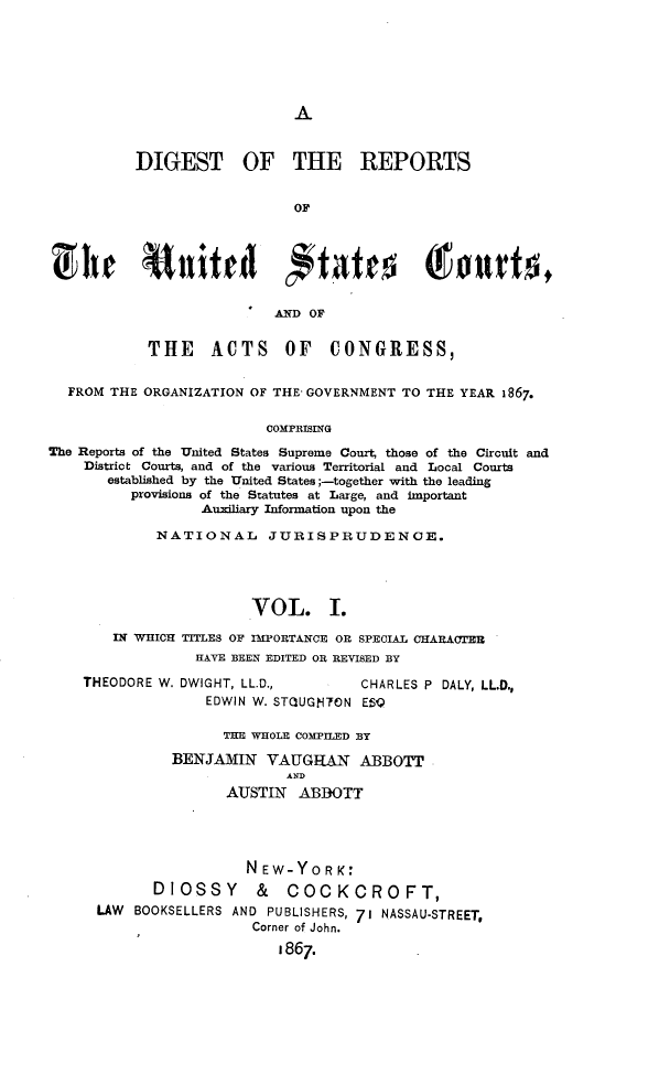 handle is hein.cases/drusca0001 and id is 1 raw text is: 






A


          DIGEST OF THE REPORTS


                             OF







                           AND OF


            THE ACTS OF CONGRESS,


  FROM THE ORGANIZATION OF THE GOVERNMENT TO THE YEAR 1867.

                          COMPRISING
The Reports of the United States Supreme Court, those of the Circuit and
    District Courts, and of the various Territorial and Local Courts
       established by the United States ;-together with the leading
          provisions of the Statutes at Large, and important
                  Auxiliary Information upon the

             NATIONAL     JURISPRUDENCE.




                        VOL. I.

        IN WHICH TITLES OF IMPORTANCE OR SPECIAL CHARA(YER
                  HAVE BEEN EDITED OR REVISED BY

    THEODORE W. DWIGHT, LL.D.,       CHARLES P DALY, LL.D.,
                   EDWIN W. STQUGMTON ESQ


      THE WHOLE COMPILED BY

BENJAMIN   VAUGHAN ABBOTT
              AND
       AUSTIN  ABBOTT


                  NEW-YORK:
       DIOSSY & COCKCROFT,
LAW  BOOKSELLERS AND PUBLISHERS, 71 NASSAU-STREET,
                   Corner of John.
                      1867.


