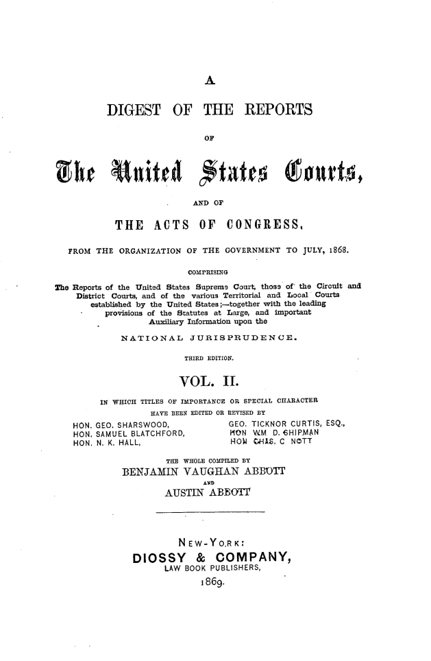 handle is hein.cases/drusca0002 and id is 1 raw text is: 







A


          DIGEST OF THE REPORTS


                             OF






                           AND OF


            THE ACTS OF CONGRESS,


   FROM THE  ORGANIZATION OF THE GOVERNMENT  TO JULY, 1868.

                          COMPRISING

The Reports of the United States Supreme Court, those of the Circuit and
    District Courts, and of the various Territorial and Local Courts
       established by the United States ;-together with the leading
          provisions of the Statutes at Large, and important
                  Auxiliary Information upon the


    NATIONAL      JURISPRUDENCE.

                THIRD EDITION.


                VOL. II.

IN WHICH TITLES OF IMPORTANCE OR SPECIAL CHARACTER
          HAVE BEEN EDITED OR REVISED BY


HON. GEO. SHARSWOOD,
HON. SAMUEL BLATCHFORD,
HON. N. K. HALL,


GEO. TICKNOR CURTIS, ESQ.,
MON  WM  D. CHJPMAN
ROW  C.HAS. C NOTT


         THE WHOLE COMPILED BY
BENJAMIN VAUGHAN ABBOTT
                AWD
        AUSTIN   ABBOTT


         NEW-YORK:

DIOSSY & COMPANY,
      LAW BOOK PUBLISHERS,
             1869.


