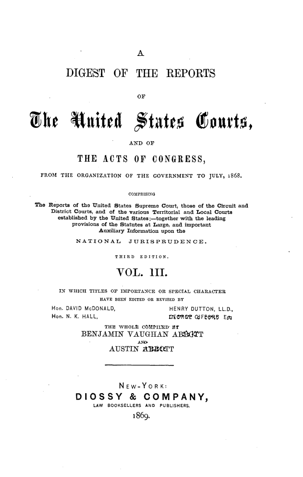handle is hein.cases/drusca0003 and id is 1 raw text is: 







A


        DIGEST OF THE REPORTS


                           OF







                         AND OF


           THE ACTS OF CONGRESS,

  FROM THE ORGANIZATION OF THE GOVERNMENT  TO JULY, 1868.


                         COMPRISING

The Reports of the United States Supreme Court, those of the Circuit and
    District Courts, and of the various Territorial and Local Courts
      established by the United States;-together with the leading
          provisions of the Statutes at Large, and important
                 Auxiliary Information upon the
           NATIONAL JURISPRUDENCE.

                     THIRD  EDITION.


                     VOL. Ill.


      IN WHICH TITLES OF IMPORTANCE OR SPECIAL CHARACTER
                 HAVE BEEN EDITED OR REVISED BY


Hon. DAVID McDONALD,
Hon. N. K. HALL,


HENRY DUTTON, LL.D.,
OEM'?L Q:I&RIi Est


      THE WHOLE, COMPIL'ED 3r
BENJAMIN VAUGHAN ABOT
               AND*
       AUSTIN   ABBOT


           NEW-YORK:

DIOSSY & COMPANY,
     LAW BOOKSELLERS AND PUBLISHERS.

               1869.


