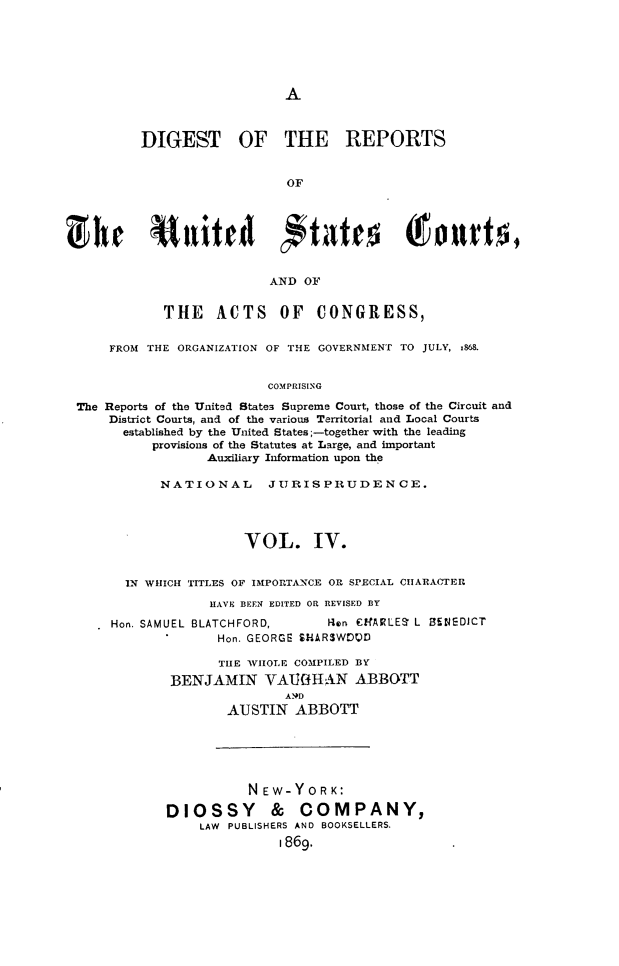 handle is hein.cases/drusca0004 and id is 1 raw text is: 






A


        DIGEST OF THE REPORTS


                            OF







                         AND  OF


            THE   ACTS OF CONGRESS,


    FROM THE ORGANIZATION OF THE GOVERNMENT TO JULY, 1868.


                         COMPRISING

The Reports of the United States Supreme Court, those of the Circuit and
    District Courts, and of the various Territorial and Local Courts
      established by the United States;-together with the leading
          provisions of the Statutes at Large, and important
                 Auxiliary Information upon the

           NATIONAL JURISPRUDENCE.




                      VOL. IV.


      IN WHICH TITLES OF IMPORTANCE OR SPECIAL CHARACTER

                  HAVE BEEN EDITED OR REVISED BY

     Hon. SAMUEL BLATCHFORD,         Ron OfARLES L 85NEDJCT
                   Hon. GEORGE SHARSWODI

                   THE WHOLE COMPILED BY
            BENJAMIN VATGHllAN ABBOTT
                            A9D
                    AUSTIN   ABBOTT


           NEW-YORK:

DIOSSY & COMPANY,
    LAW PUBLISHERS AND BOOKSELLERS.
               1869.


