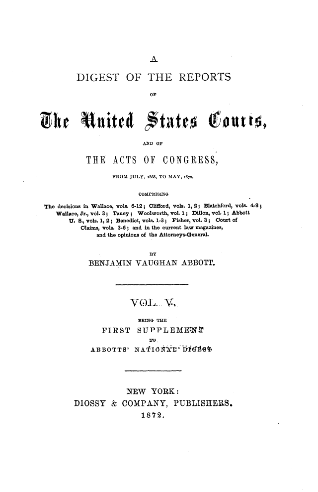 handle is hein.cases/drusca0005 and id is 1 raw text is: 







A


        DIGEST OF THE REPORTS

                          OF







                          AND OF


          TIE ACTS OF CONGRESS,

                 FROM JULY, x868, TO MAY, 1872.


                       COMPRISING

The decisions in Wallace, vols. 6-12; Clifford, vols. 1, 2; Blatchford, vols. 4-8;
   Wallace, Jr., voL 3; Taney; Woolworth, voL 1; Dillon, vol. 1; Abbott
      U. S., vols, 1, 2; Benedict, vols. 1-3; Fisher, vol. 3; Court of
         Claims, vols. 3-6; and in the current law magazines,
             and the opinions of the Attorneys-General.


                          BY
           BENJAMIN VAUGHAN ABBOTT.





                     VGL- V

                       BEING THE

              FIRST SUPPLEMEWN


            ABBOTTS'  NA      Io    ieb






                    NEW YORK:

       DIOSSY & COMPANY, PUBLISHERS.

                        1872.



