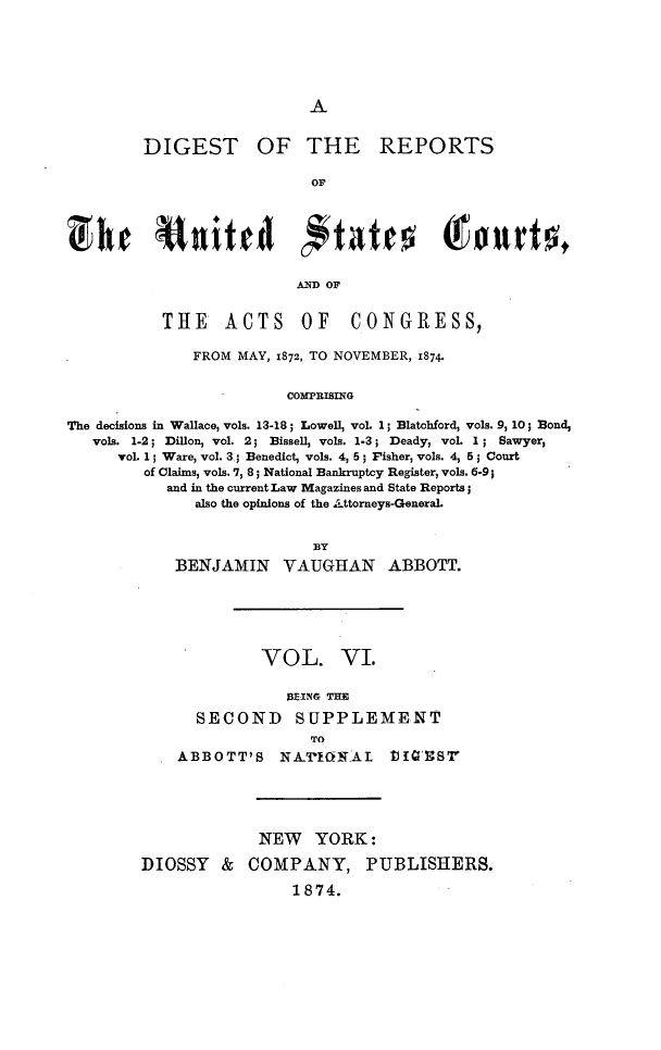 handle is hein.cases/drusca0006 and id is 1 raw text is: 






A


DIGEST OF THE REPORTS

                   OF






                   AND OF


THE ACTS OF


CONGRESS,


              FROM  MAY, 1872, TO NOVEMBER, 1874.


                         COMPRISING

The decisions in Wallace, vols. 13-18; Lowell, voL 1; Blatohford, vols. 9, 10; Bond,
   vols. 1-2; Dillon, vol. 2; Bissell, vols. 1.3; Deady, voL 1 ; Sawyer,
      voL 1; Ware, vol. 3.; Benedict, vols. 4, 5; Fisher, vols. 4, 5; Court
         of Claims, vols. 7, 8; National Bankruptcy Register, vols. 6-9;
           and in the current Law Magazines and State Reports;
               also the opinions of the Attorneys-GeneraL


                    BY
    BENJAMIN VAUGHAN ABBOTT.






              VOL. VI.

                 B1EING THE

      SECOND SUPPLEMENT
                   TO
    ABBOTT'S NA.'rIERAL tI)'8





              NEW   YORK:

DIOSSY   &  COMPANY, PUBLISHERS.

                 1874.


