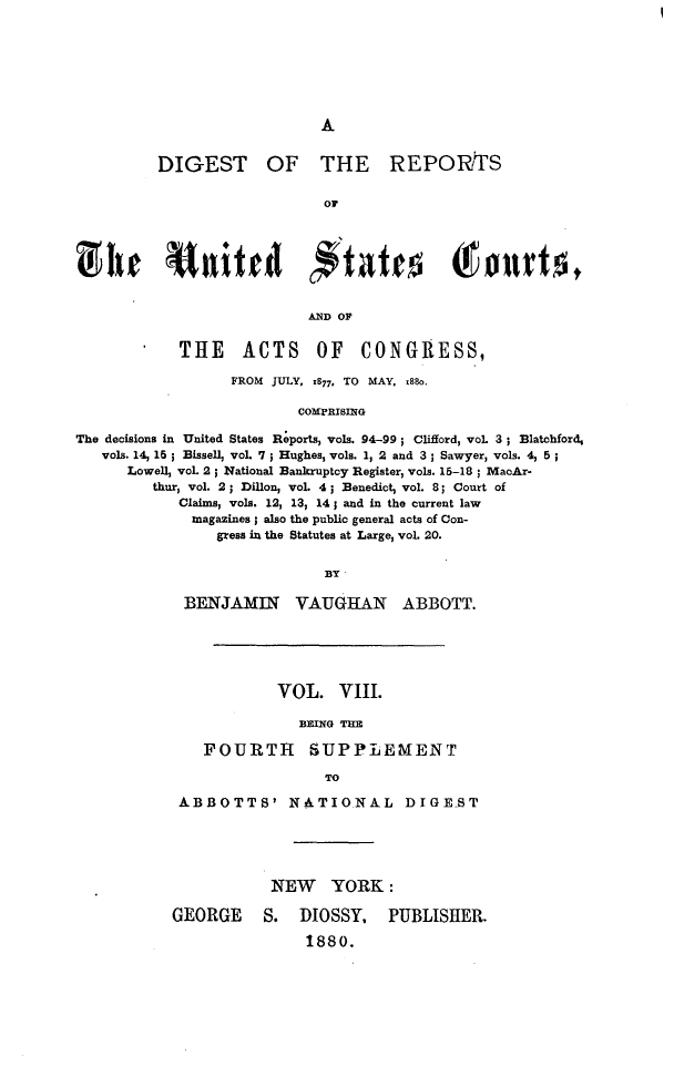 handle is hein.cases/drusca0008 and id is 1 raw text is: 







A


DIGEST


OF THE REPORTS


or


  fhe Uaited #tates Tendso,


                          AND OF


            THE ACTS OF CONGRESS,

                  FROM JULY, 1877, TO MAY, M88o.

                         COMPRIBING

The decisions in United States Reports, vols. 94-99; Clifford, vol 3; Blatchford,
   vols. 14, 15 ; Bissell, voL 7 ; Hughes, vols. 1, 2 and 3 ; Sawyer, vols. 4, 5;
      Lowell, voL 2 ; National Bankruptcy Register, vols. 15-18 ; MacAr-
         thur, vol. 2; Dillon, vol 4; Benedict, vol. 8; Court of
            Claims, vols. 12, 13, 14; and in the current law
            magazines; also the public general acts of Con-
                gress in the Statutes at Large, vol. 20.


                            BY


BENJAMIN VAUGHAN


ABBOTT.


            VOL.   VIII.

              BEING THE

    FOURTH SUPPLEMENT

                 TO

 ABBOTTS' NATIONAL DIGE-ST





           NEW YORK:

GEORGE S. DIOSSY, PUBLISHER.

               1880.


