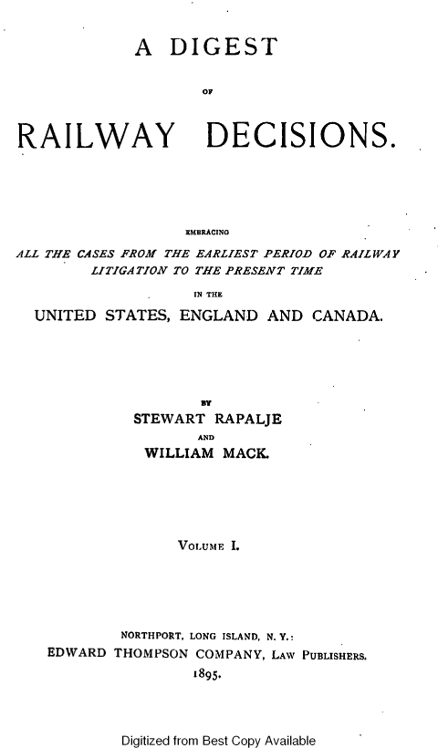handle is hein.cases/dtorwyds0001 and id is 1 raw text is: 


             A   DIGEST


                     OF



RAILWAY DECISIONS.






                   EMBRACING
ALL THE CASES FROM THE EARLIEST PERIOD OF RAILWAY
        LITIGATION TO THE PRESENT TIME

                    IN THE

  UNITED  STATES, ENGLAND   AND  CANADA.


          STEWART RAPALJE
                 AND
           WILLIAM MACK.






              VOLUME I.






        NORTHPORT, LONG ISLAND, N. Y.:
EDWARD THOMPSON COMPANY, LAW PUBLISHERS.
                1895.


Digitized from Best Copy Available


