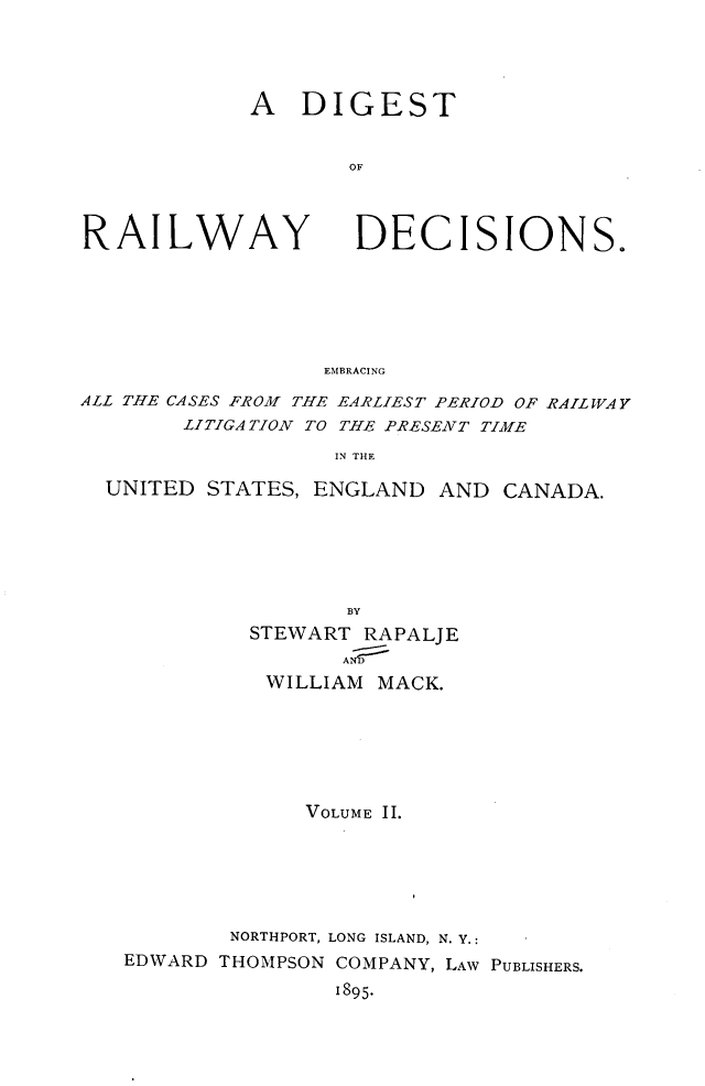 handle is hein.cases/dtorwyds0002 and id is 1 raw text is: 




A   DIGEST


       OF


RAILWAY


DECISIONS.


EMBRACING


ALL THE CASES FROM THE EARLIEST PERIOD OF RAILWAY
        LITIGATION TO THE PRESENT TIME

                   IN THE

  UNITED STATES, ENGLAND  AND  CANADA.






                    BY
            STEWART  RAPALJE
                   AN
              WILLIAM MACK.







                 VOLUME II.






           NORTHPORT, LONG ISLAND, N. Y.:
   EDWARD THOMPSON COMPANY, LAW PUBLISHERS.

                   1895.


