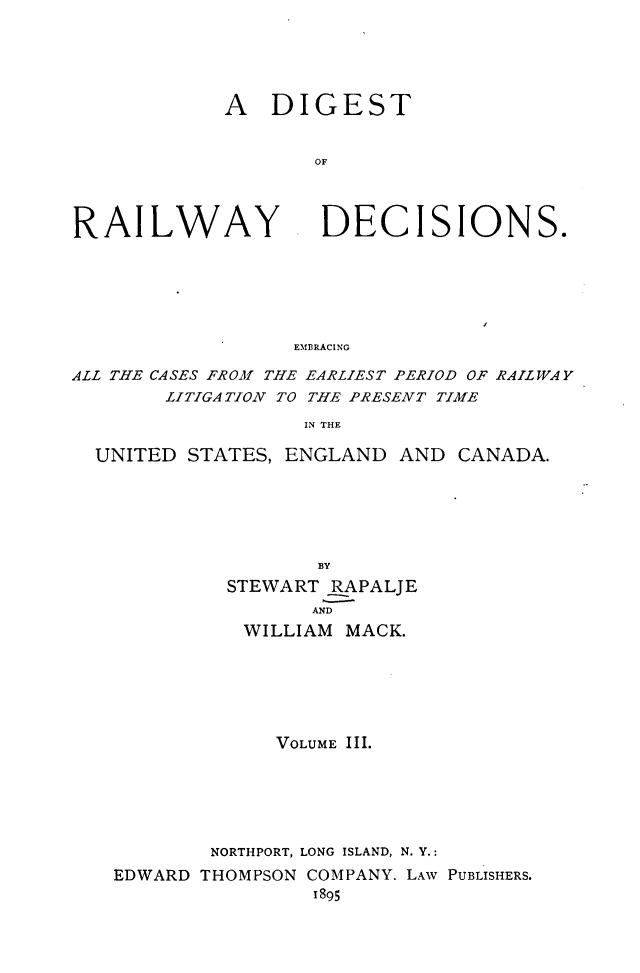 handle is hein.cases/dtorwyds0003 and id is 1 raw text is: 





A   DIGEST


       OF


RAILWAY


DECISIONS.


EMBRACING


ALL THE CASES FROM THE EARLIEST PERIOD OF RAILWAY
        LITIGATION TO THE PRESENT TIME
                   IN THE

  UNITED STATES, ENGLAND   AND CANADA.






                    BY
             STEWART RAPALJE
                   AND
              WILLIAM MACK.






                 VOLUME III.






           NORTHPORT, LONG ISLAND, N. Y.:
   EDWARD THOMPSON COMPANY. LAW PUBLISHERS.
                    1895



