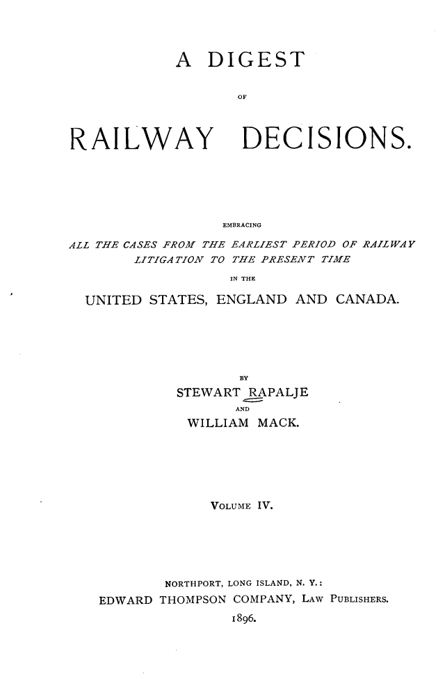 handle is hein.cases/dtorwyds0004 and id is 1 raw text is: 




A   DIGEST


       OF


RAILWAY


DECISIONS.


EMBRACING


ALL THE CASES FROM THE EARLIEST PERIOD OF RAILWAY
        LITIGATION TO THE PRESENT TIME
                   IN THE

  UNITED STATES, ENGLAND   AND CANADA.






                    BY
             STEWART RAPALJE
                    AND
              WILLIAM MACK.







                 VOLUME IV.






           NORTHPORT, LONG ISLAND, N. Y.:
    EDWARD THOMPSON COMPANY, LAW PUBLISHERS.
                   1896.


