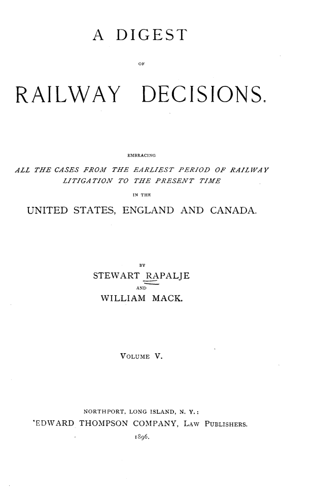 handle is hein.cases/dtorwyds0005 and id is 1 raw text is: 



A   DIGEST


       OF


RAILWAY


DECISIONS.


EMBRACING


ALL THE CASES FROM THE EARLIEST PERIOD OF RAILWAY
        LITIGATION TO THE PRESENT TIME

                   IN THE

  UNITED STATES, ENGLAND  AND  CANADA.






                    BY
             STEWART RAPALJE
                   AND
              WILLIAM MACK.







                 VOLUME V.






           NORTHPORT, LONG ISLAND, N. Y.:
   'EDWARD THOMPSON COMPANY, LAW PUBLISHERS.

                   1896.


