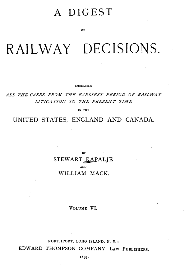 handle is hein.cases/dtorwyds0006 and id is 1 raw text is: 

A   DIGEST


       OF


RAILWAY


DECISIONS.


EMBRACING


ALL THE CASES FROM THE EARLIEST PERIOD OF RAILWAY
       LITIGATION TO THE PRESENT TIME

                   IN THE

  UNITED STATES, ENGLAND  AND  CANADA.






                    BY
            STEWARTQPALJE
                   AND
              WILLIAM MACK.


             VOLUME VI.






        NORTHPORT, LONG ISLAND, N. Y.:
EDWARD THOMPSON COMPANY, LAW PUBLISHERS.

                1897.


