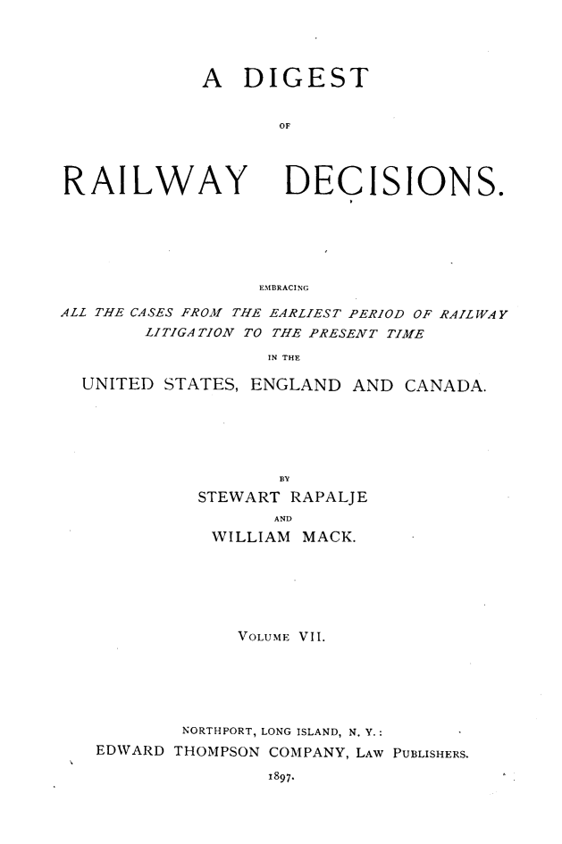 handle is hein.cases/dtorwyds0007 and id is 1 raw text is: 




A   DIGEST


       OF


RAILWAY


DECISIONS.


EMBRACING


ALL THE CASES FROM THE EARLIEST PERIOD OF RAILWAY
        LITIGATION TO THE PRESENT TIME

                   IN THE


UNITED  STATES, ENGLAND  AND


CANADA.


                 BY
         STEWART  RAPALJE
                AND
           WILLIAM MACK.






             VOLUME VII.






        NORTHPORT, LONG ISLAND, N. Y.:
EDWARD THOMPSON COMPANY, LAW PUBLISHERS.


1897.


