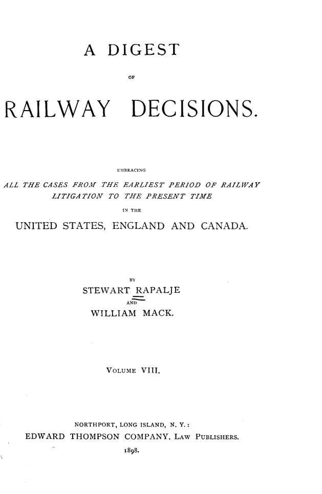 handle is hein.cases/dtorwyds0008 and id is 1 raw text is: 





A   DIGEST


       OF


RAILWAY


DECISIONS.


EMBRACING


ALL THE CASES FROM THE EARLIEST PERIOD OF RAILWAY
        LITIGATION TO THE PRESENT TIME

                   IN THE

  UNITED STATES, ENGLAND   AND  CANADA.






                    BV

             STEWART RAPALJE
                    AND
              WILLIAM MACK.







                VOLUME VIII.






           NORTHPORT, LONG ISLAND, N. Y.:

   EDWARD  THOMPSON COMPANY, LAW PUBLISHERS.

                   1898.



