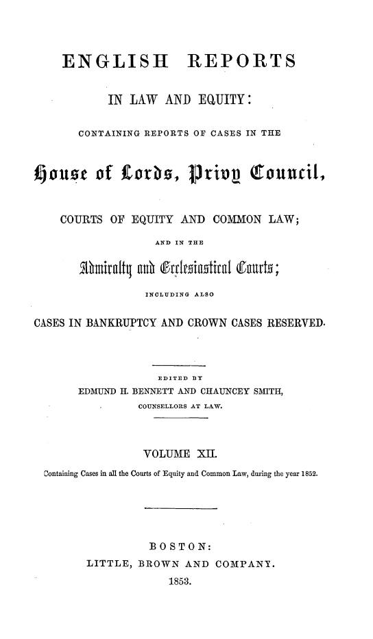 handle is hein.cases/engrleq0012 and id is 1 raw text is: 





    ENGLISH REPORTS



           IN  LAW  AND  EQUITY:


       CONTAINING REPORTS OF CASES IN THE



Kouse of   f   orbs,   privy      touncil,



    COURTS  OF EQUITY AND  COMMON   LAW;

                  AND IN THE




                  INCLUDING ALSO


CASES IN BANKRUPTCY AND CROWN CASES RESERVED.




                   EDITED BY
       EDMUND H. BENNETT AND CHAUNCEY SMITH,
          -     COUNSELLORS AT LAW.




                 VOLUME  XII.

  Containing Cases in all the Courts of Equity and Common Law, during the year 1852.







                  130 STON:
        LITTLE, BROWN  AND  COMPANT.

                    1853.


