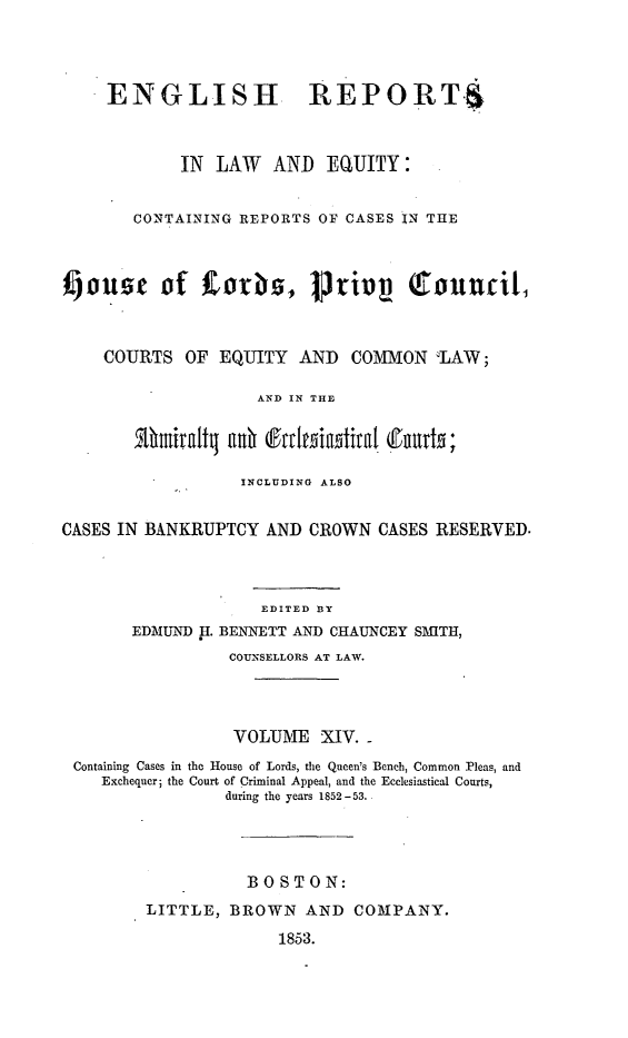 handle is hein.cases/engrleq0014 and id is 1 raw text is: 




     ENGLISH REPORTS



            IN  LAW   AND  EQUITY:


       CONTAINING REPORTS OF CASES IN THE




4)ouzs    of     orbS,   Priinp    Qtouncit,



    COURTS   OF EQUITY  AND  COMMON   'LAW;

                    AND IN THE


           5thirlt as Sraita  ut;

                  INCLUDING ALSO


CASES IN BANKRUPTCY  AND CROWN  CASES RESERVED.



                    EDITED BY
       EDMUND H. BENNETT AND CHAUNCEY SMITH,
                 COUNSELLORS AT LAW.




                 VOLUME   XIV.
 Containing Cases in the House of Lords, the Queen's Bench, Common Pleas, and
    Exchequer; the Court of Criminal Appeal, and the Ecclesiastical Courts,
                 during the years 1852-53.




                   BOSTON:
         LITTLE, BROWN   AND  COMPANY.

                      1853.


