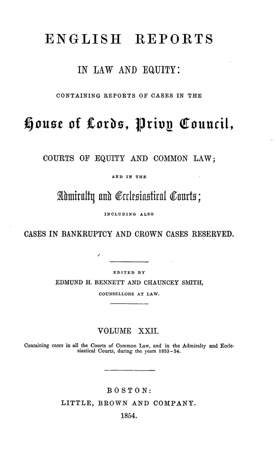 handle is hein.cases/engrleq0022 and id is 1 raw text is: 



     ENGLISH REPORTS



            IN LAW   AND  EQUITY:


       CONTAINING REPORTS OF CASES IN THE



aouse of 1corks, 1privy            Council,



    COURTS  OF  EQUITY  AND  COMMON   LAW;

                    AND IN THE


       Athmialtj ad (fttlesiiatlh   r

                  INCLUDING ALSO


CASES IN BANKRUPTCY AND  CROWN  CASES RESERVED.




                    EDITED BY
       EDMUND H. BENNETT AND CHAUNCEY SMITH,
                 COUNSELLORS AT LAW.




                 VOLUME  XXII.

Containing cases in all the Courts of Common Law, and in the Admiralty and Eccle-
            siastical Courts, during the years 1853-54.




                  BOSTON:
        LITTLE, BROWN   AND  COMPANY.

                      1854.


