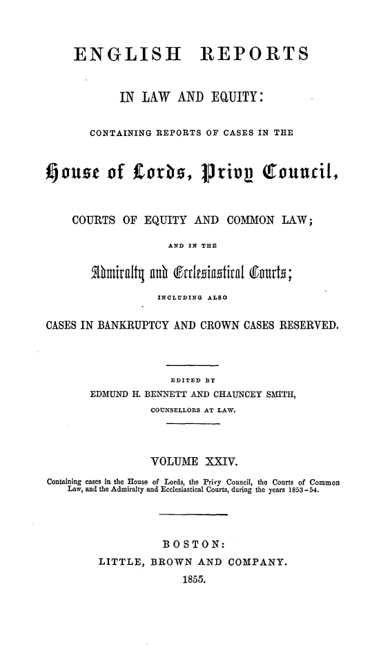 handle is hein.cases/engrleq0024 and id is 1 raw text is: 



ENGLISH


REPORTS


            IN  LAW  AND   EQUITY:


       CONTAINING REPORTS OF CASES IN THE



IiOUse of Corbs, prtiv             1ouUcil,



    COURTS   OF EQUITY  AND  COMMON   LAW;

                    AND IN THE




                  INCLUDING ALSO

CASES IN BANKRUPTCY  AND CROWN  CASES RESERVED.




                    EDITED BY
       EDMUND H. BENNETT AND CHAUNCEY SMITH,
                 COUNSELLORS AT LAW.




                 VOLUME   XXIV.
Containing cases in the House of Lords, the Privy Council, the Courts of Common
    Law, and the Admiralty and Ecclesiastical Courts, during the years 1853-54.




                   BOSTON:
         LITTLE, BROWN   AND  COMPANY.
                      1855.


