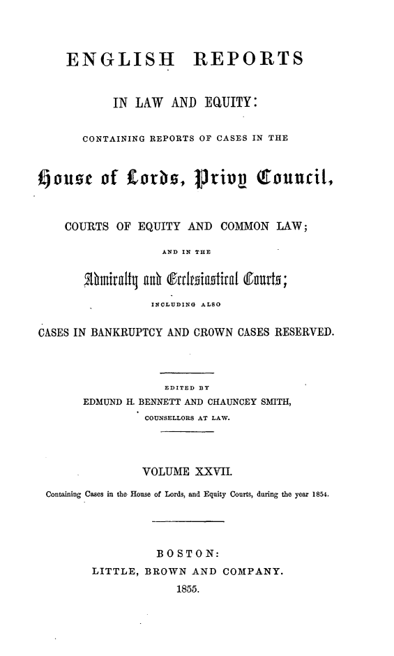 handle is hein.cases/engrleq0027 and id is 1 raw text is: 



    ENGLISH REPORTS


           IN LAW   AND  EQUITY:


       CONTAINING REPORTS OF CASES IN THE



foue of CorS, privy qtouucil,



    COURTS  OF EQUITY AND  COMMON  LAW;

                  AND IN THE


       Uthmralty ah c4ttitainstCa urts;

                 INCLUDING ALSO

CASES IN BANKRUPTCY AND CROWN CASES RESERVED.



                   EDITED BY
       EDMUND H. BENNETT AND CHAUNCEY SMITH,
                COUNSELLORS AT LAW.




                VOLUME XXVII.

 Containing Cases in the- House of Lords, and Equity Courts, during the year 1854.




                 BOSTO   N:
        LITTLE, BROWN  AND COMPANY.
                    1855.


