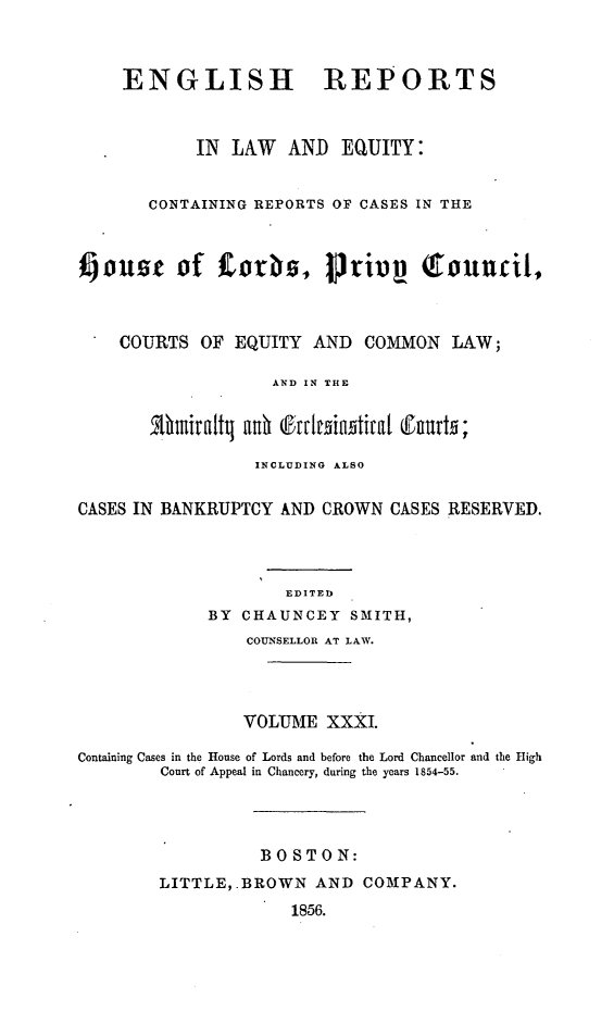 handle is hein.cases/engrleq0031 and id is 1 raw text is: 



ENGLISH


REPORTS


            IN LAW   AND  EQUITY:


       CONTAINING REPORTS OF CASES IN THE



fjouse of COOS, riv (touncil,



    COURTS  OF  EQUITY AND   COMMON  LAW;

                   AND IN THE




                   INCLUDING ALSO


CASES IN BANKRUPTCY AND CROWN  CASES RESERVED.




                     EDITED
             BY CHAUNCEY   SMITH,
                 COUNSELLOR AT LAW.




                 VOLUME  XXXI.

Containing Cases in the House of Lords and before the Lord Chancellor and the High
        Court of Appeal in Chancery, during the years 1854-55.




                  BOSTON:
        LITTLE,.BROWN   AND COMPANY.
                     1856.


