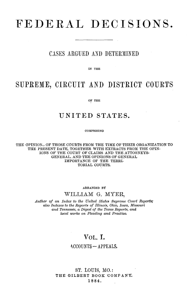 handle is hein.cases/fdrldcsns0001 and id is 1 raw text is: FEDERAL DECISIONS.
CASES ARGUED AND DETERMIINED
LN THE
SUPREME, CIRCUIT AND DISTRICT COURTS
OF THE

UNITED

STATES.

COMPRISING

THE OPINION  OF THOSE COURTS FROM THE TIME OF THEIR ORGANIZATION TO
THE PRESENT DATE, TOGETHER WITH EXTRACTS FROM THE OPIN-
IONS OF THE COURT OF CLAIMS AND THE ATTORNEYS-
GENERAL. AND THE OPINIONS OF GENERAL
IMPORTANCE OF THE TERRI-
TORIAL COURTS.
AIURAA GED BY
WILLIAM G. MYER
Author of an Index to the United States Supreme Court Reports;
also Indexes to the Reports of Illinois, Ohio, Iowa, M1issouri
and Tennessee, a Digest of the Texas Reports, and
local works on Pleading and Practice,
VOL. I.
WCCOUNTS- APPEALS.

ST. LOUIS, MO.:
THE GILBERT BOOK 'COMPANY,
1884.


