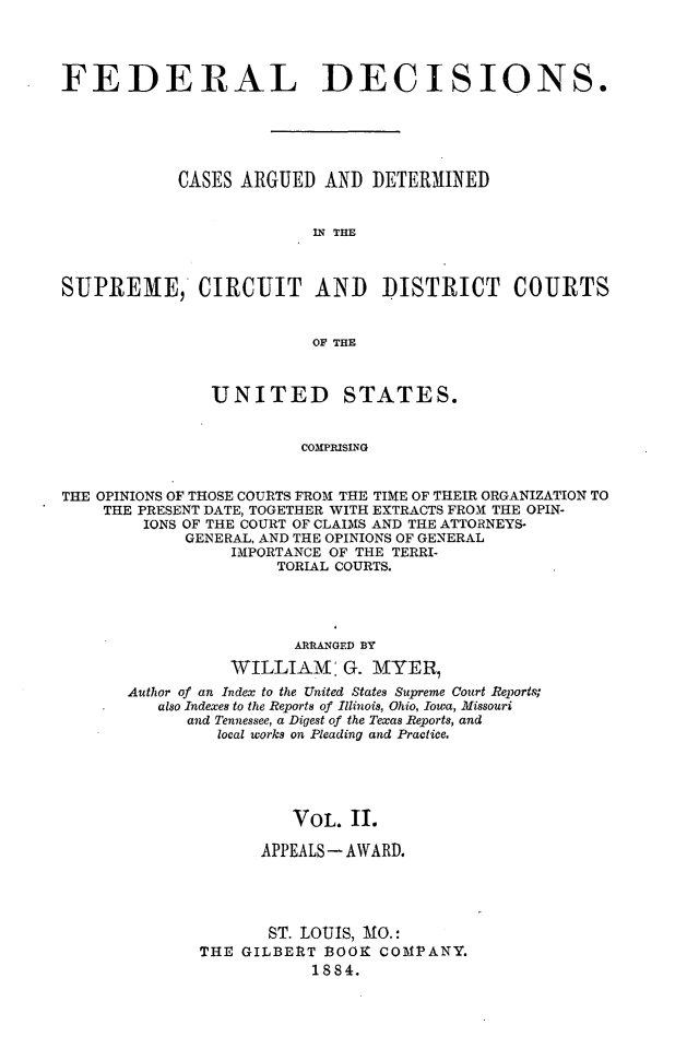 handle is hein.cases/fdrldcsns0002 and id is 1 raw text is: FEDERAL DECISIONS.
CASES ARGUED AND DETERMINED
IN THE
SUPREME, CIRCUIT AND DISTRICT COURTS
OF THE
UNITED STATES.
COMPRISNG
THE OPINIONS OF THOSE COURTS FROM THE TIME OF THEIR ORGANIZATION TO
THE PRESENT DATE, TOGETHER WITH EXTRACTS FROM THE OPIN-
IONS OF THE COURT OF CLAIMS AND THE ATTORNEYS-
GENERAL, AND THE OPINIONS OF GENERAL
IMPORTANCE OF THE TERRI-
TORIAL COURTS.

ARRANGED BY
WILLIAM: G. MYER,
Author of an Index to the United States Supreme Court Reports;
also Indexes to the Reports of Illinois, Ohio, Iowa, Missouri
and Tennessee, a Digest of the Texas Reports, and
local works on Pleading and Practice.
VOL. II.
APPEALS- AWARD.
ST. LOUIS, MO.:
THE GILBERT 1OOK COMPANY.
1884.


